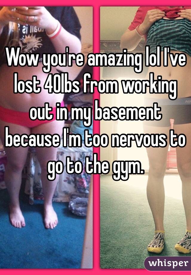 Wow you're amazing lol I've lost 40lbs from working out in my basement because I'm too nervous to go to the gym. 