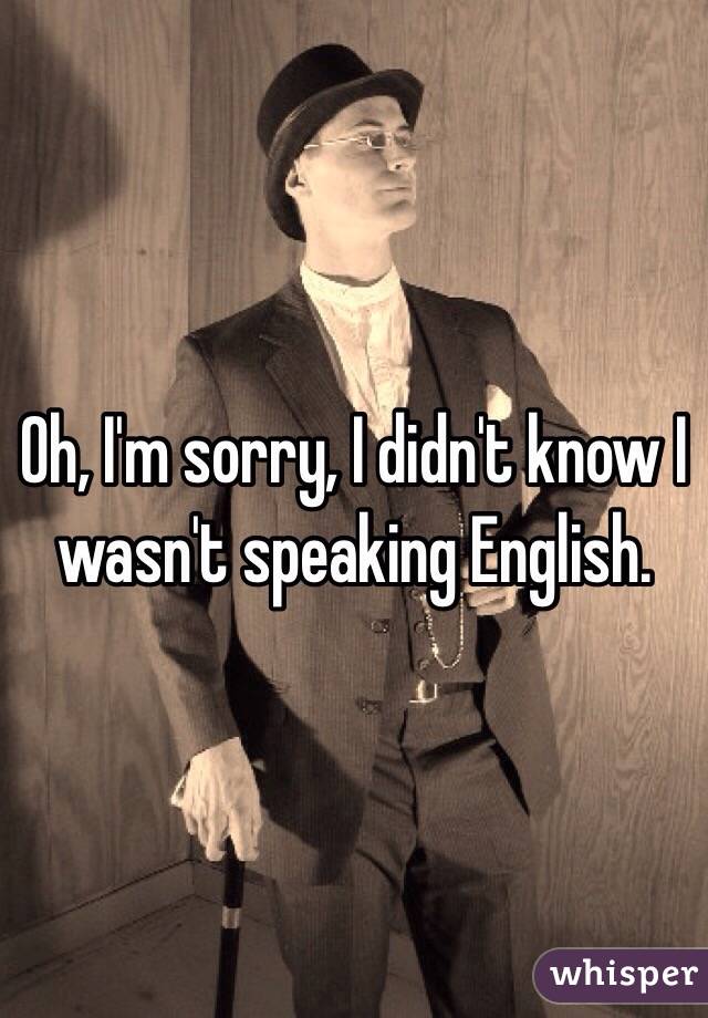 Oh, I'm sorry, I didn't know I wasn't speaking English. 