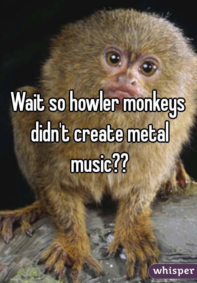Wait so howler monkeys didn't create metal music??