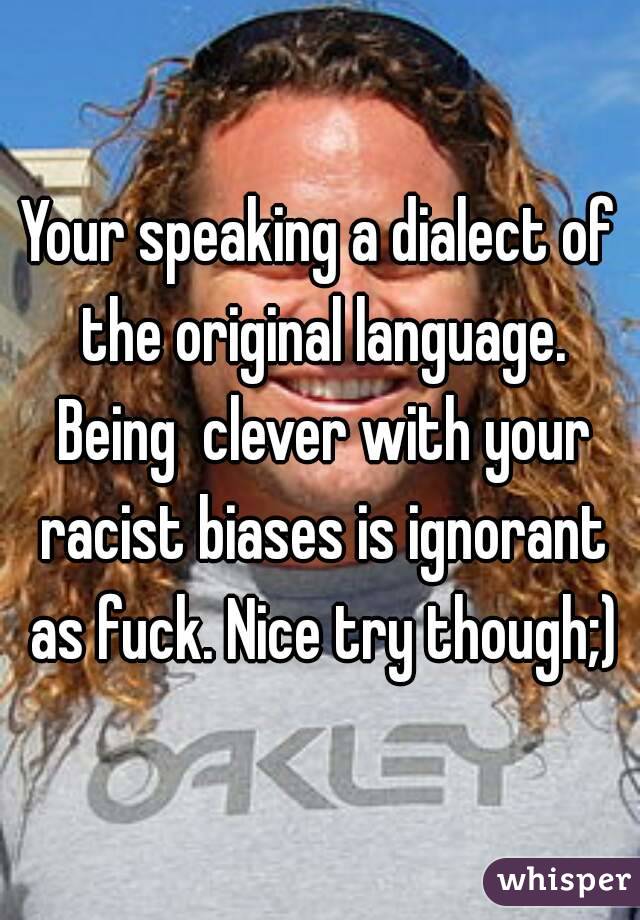 Your speaking a dialect of the original language. Being  clever with your racist biases is ignorant as fuck. Nice try though;)