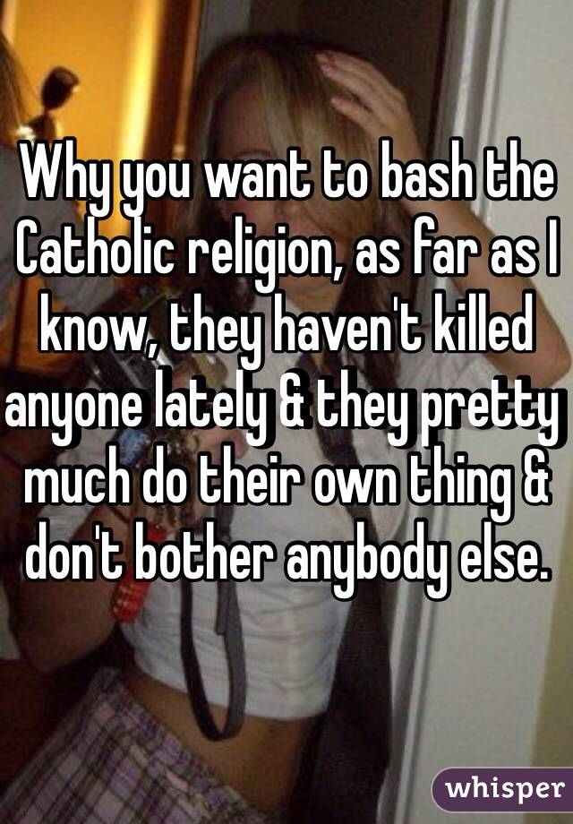 Why you want to bash the Catholic religion, as far as I know, they haven't killed anyone lately & they pretty much do their own thing & don't bother anybody else.