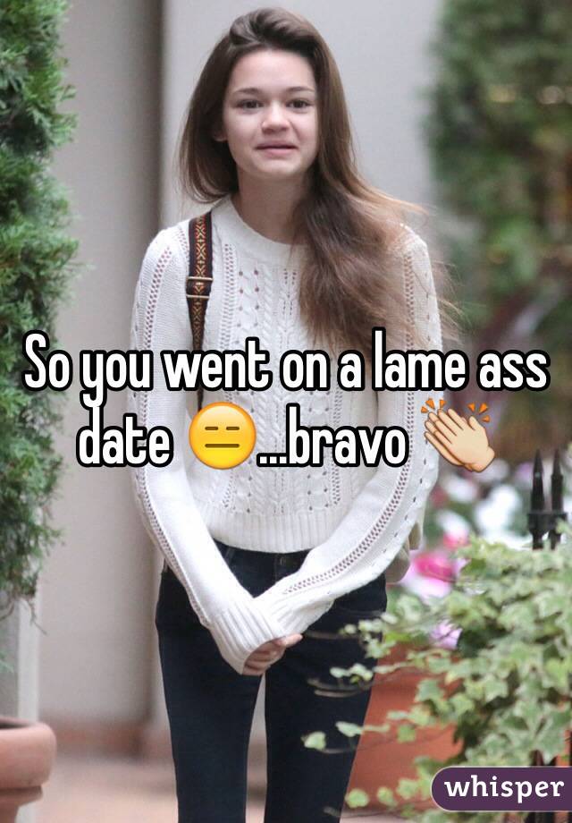 So you went on a lame ass date 😑...bravo 👏