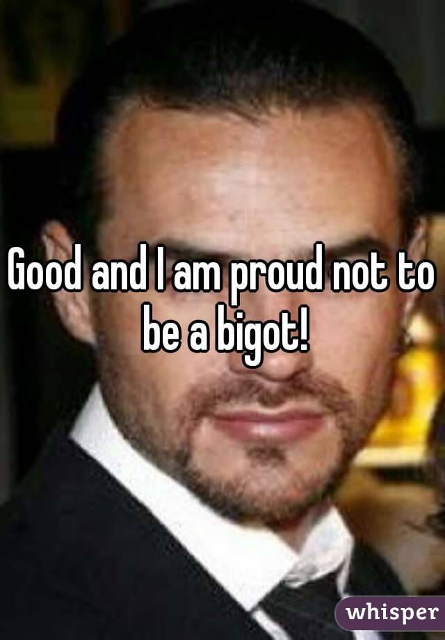 Good and I am proud not to be a bigot!
