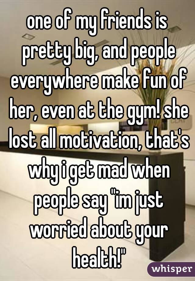 one of my friends is pretty big, and people everywhere make fun of her, even at the gym! she lost all motivation, that's why i get mad when people say "im just worried about your health!"