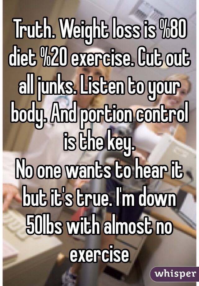 Truth. Weight loss is %80 diet %20 exercise. Cut out all junks. Listen to your body. And portion control is the key.
No one wants to hear it but it's true. I'm down 50lbs with almost no exercise 