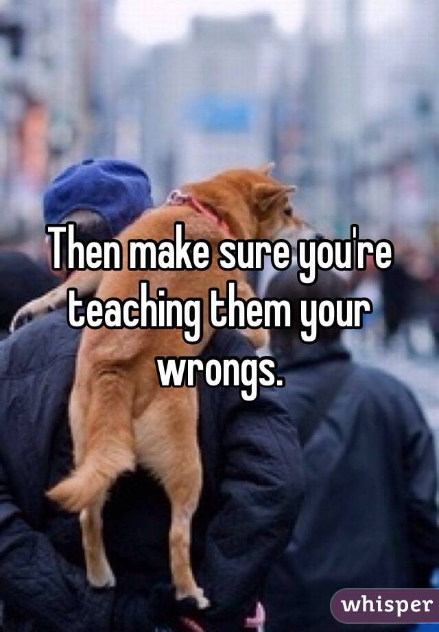 Then make sure you're teaching them your wrongs. 