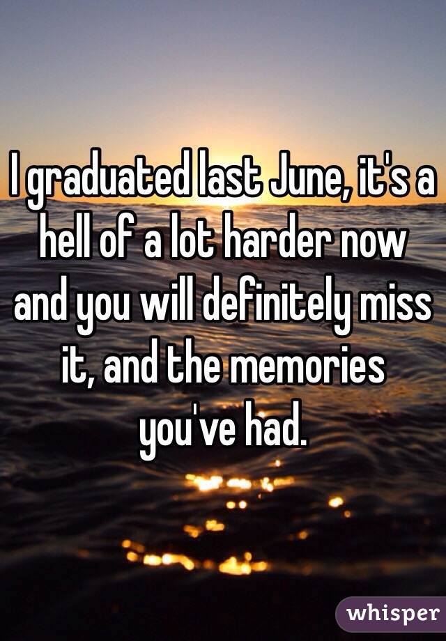 I graduated last June, it's a hell of a lot harder now and you will definitely miss it, and the memories you've had.