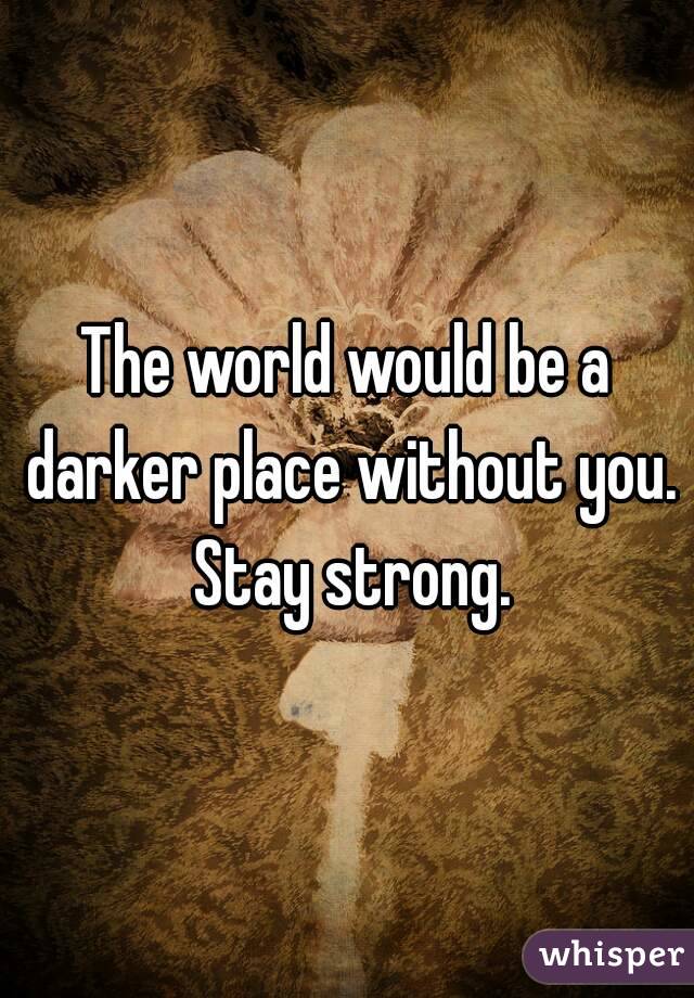 The world would be a darker place without you. Stay strong.