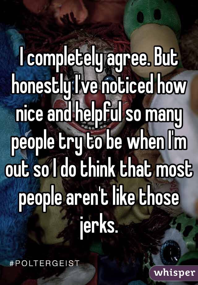 I completely agree. But honestly I've noticed how nice and helpful so many people try to be when I'm out so I do think that most people aren't like those jerks. 