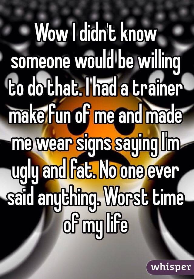 Wow I didn't know someone would be willing to do that. I had a trainer make fun of me and made me wear signs saying I'm ugly and fat. No one ever said anything. Worst time of my life