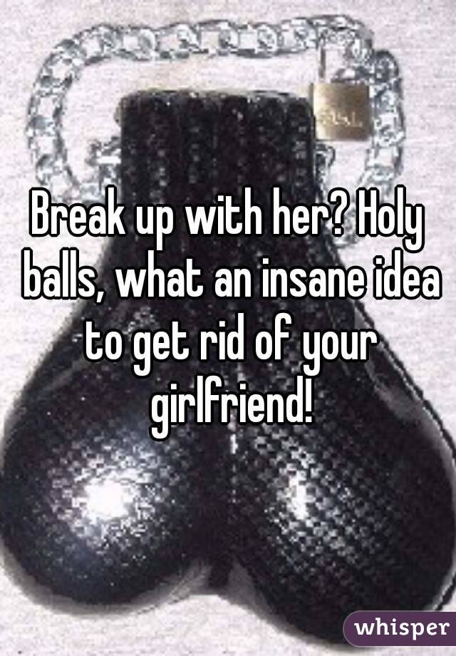Break up with her? Holy balls, what an insane idea to get rid of your girlfriend!