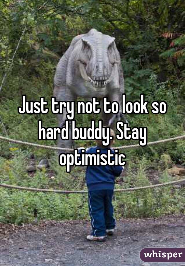 Just try not to look so hard buddy. Stay optimistic