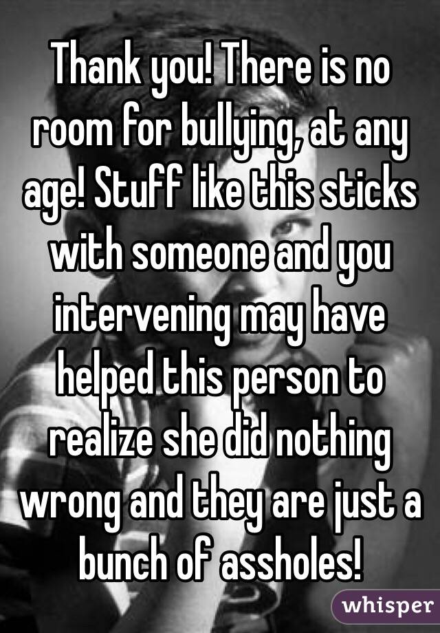 Thank you! There is no room for bullying, at any age! Stuff like this sticks with someone and you intervening may have helped this person to realize she did nothing wrong and they are just a bunch of assholes! 