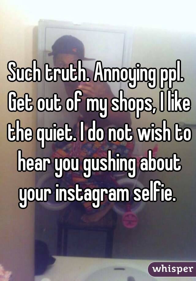 Such truth. Annoying ppl.  Get out of my shops, I like the quiet. I do not wish to hear you gushing about your instagram selfie. 