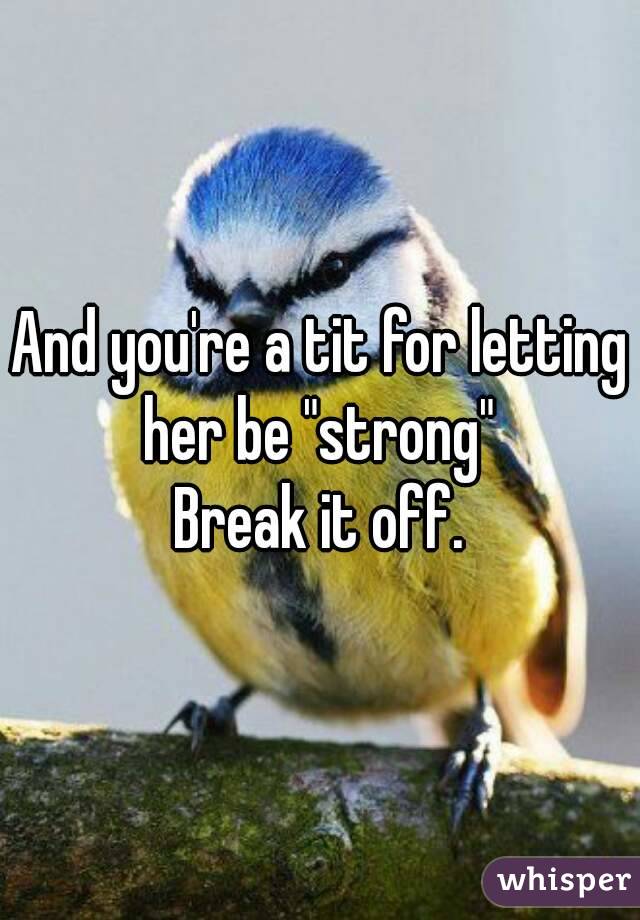 And you're a tit for letting her be "strong" 
Break it off.