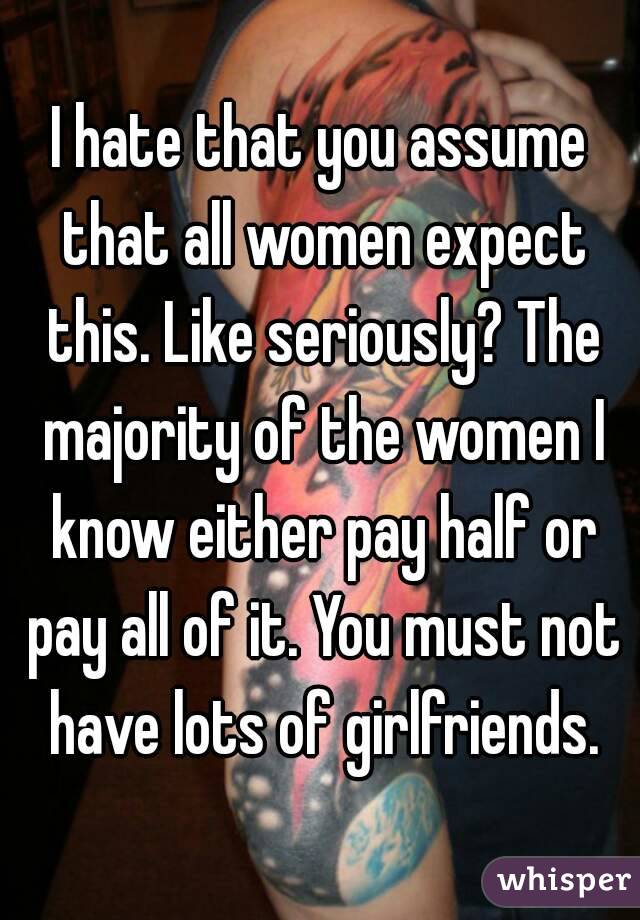 I hate that you assume that all women expect this. Like seriously? The majority of the women I know either pay half or pay all of it. You must not have lots of girlfriends.