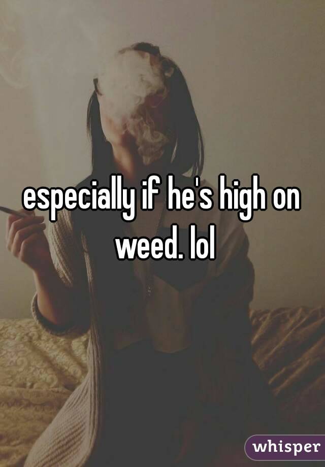 especially if he's high on weed. lol