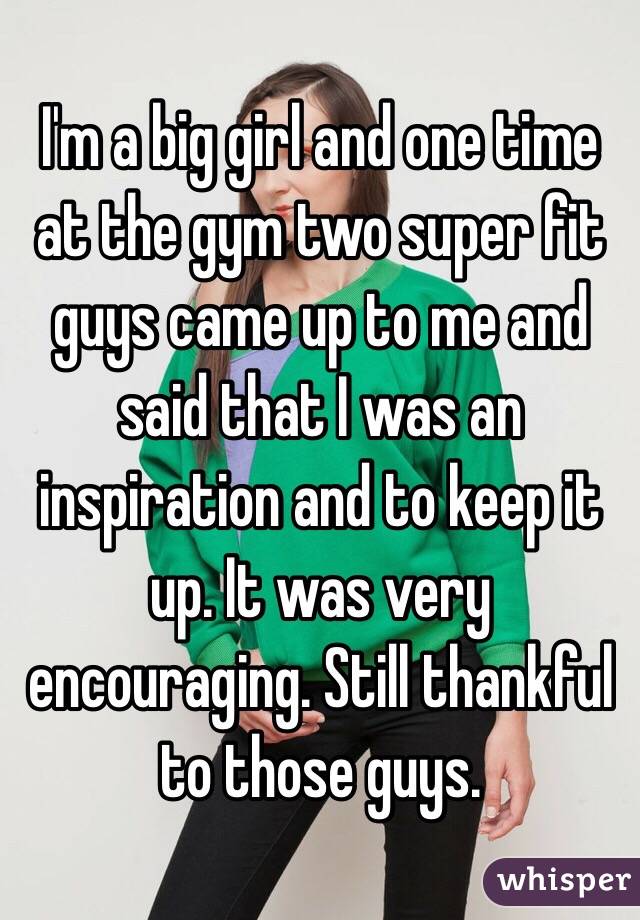 I'm a big girl and one time at the gym two super fit guys came up to me and said that I was an inspiration and to keep it up. It was very encouraging. Still thankful to those guys. 