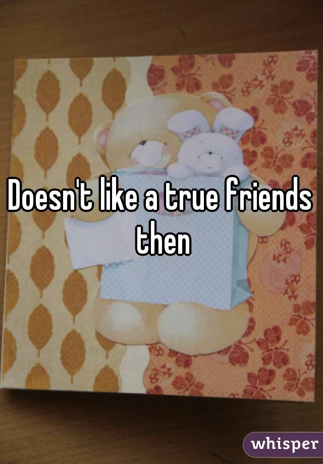 Doesn't like a true friends then