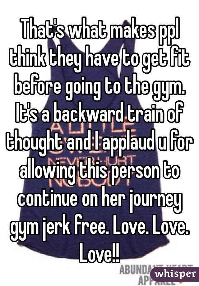 That's what makes ppl think they have to get fit before going to the gym. It's a backward train of thought and I applaud u for allowing this person to continue on her journey gym jerk free. Love. Love. Love!! 