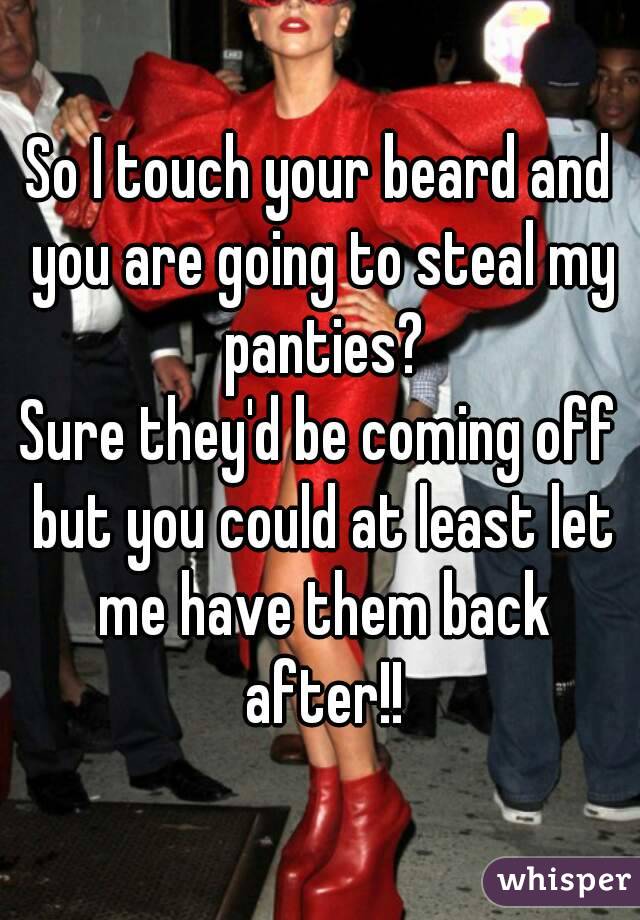 So I touch your beard and you are going to steal my panties?
Sure they'd be coming off but you could at least let me have them back after!!