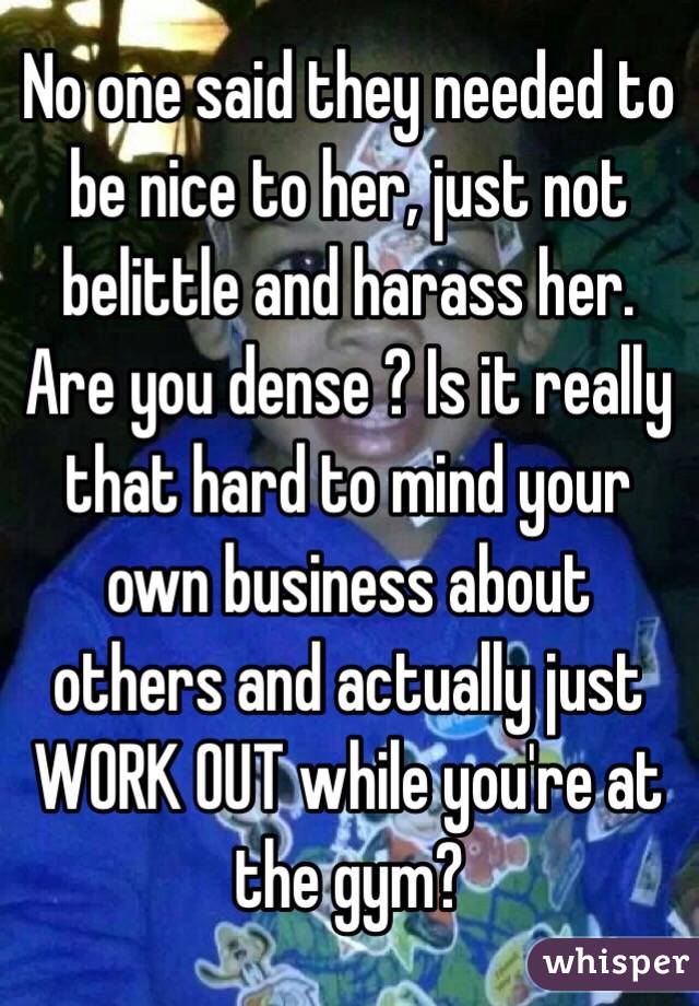 No one said they needed to be nice to her, just not belittle and harass her. Are you dense ? Is it really that hard to mind your own business about others and actually just WORK OUT while you're at the gym? 