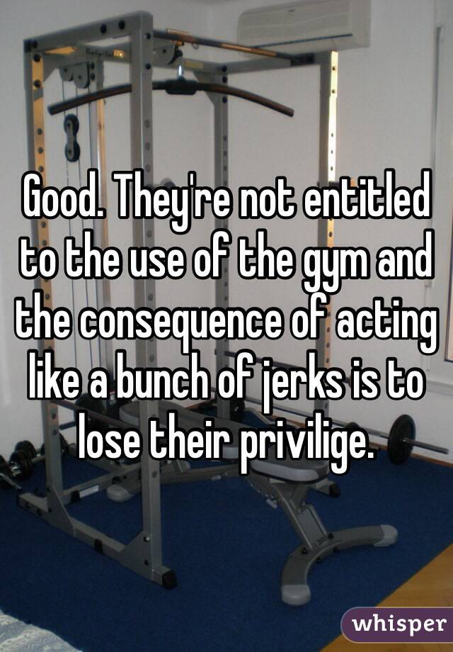 Good. They're not entitled to the use of the gym and the consequence of acting like a bunch of jerks is to lose their privilige.