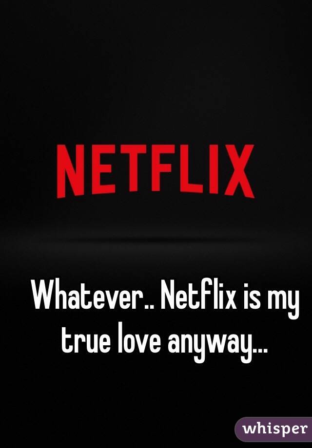 Whatever.. Netflix is my true love anyway...