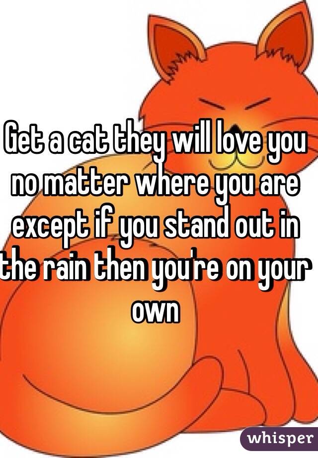 Get a cat they will love you no matter where you are except if you stand out in the rain then you're on your own 