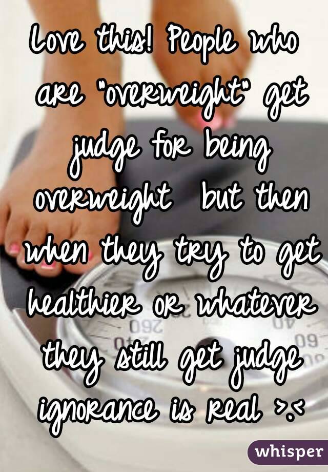 Love this! People who are "overweight" get judge for being overweight  but then when they try to get healthier or whatever they still get judge ignorance is real >.<