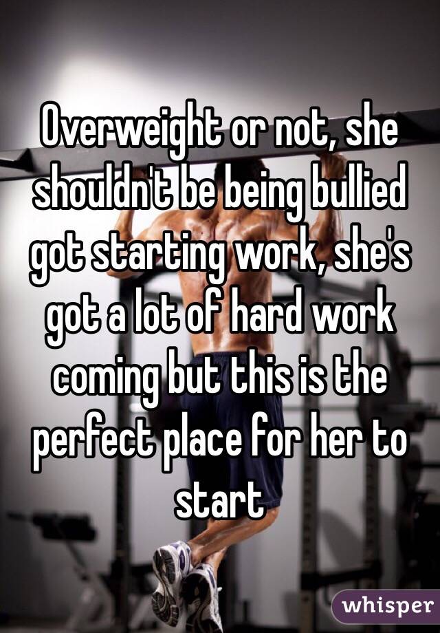 Overweight or not, she shouldn't be being bullied got starting work, she's got a lot of hard work coming but this is the perfect place for her to start