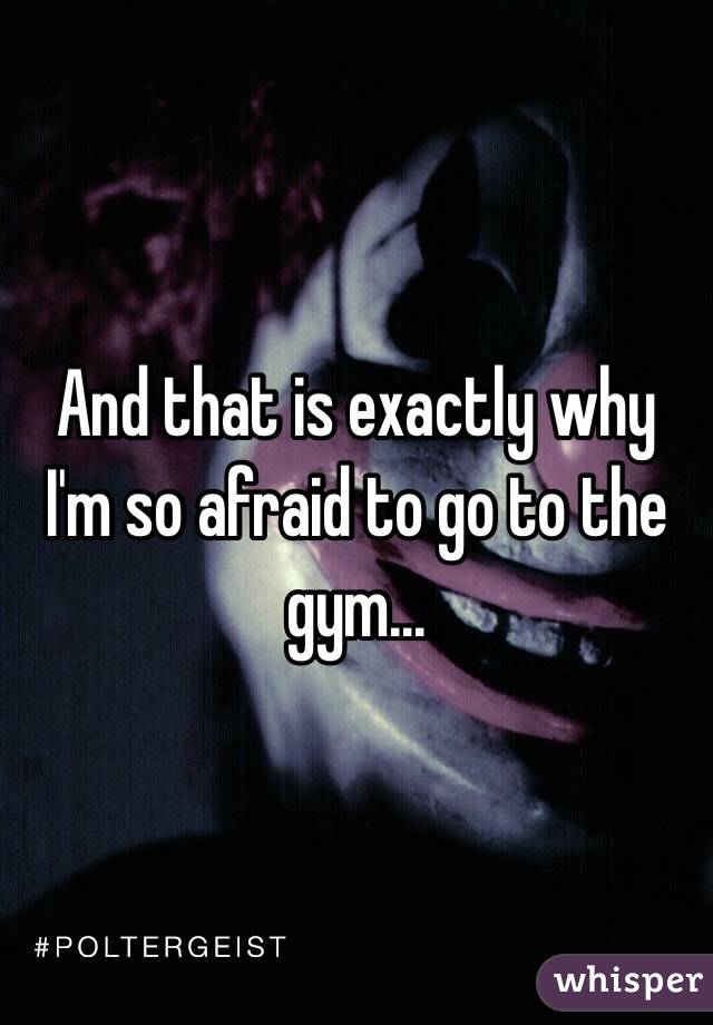 And that is exactly why I'm so afraid to go to the gym...