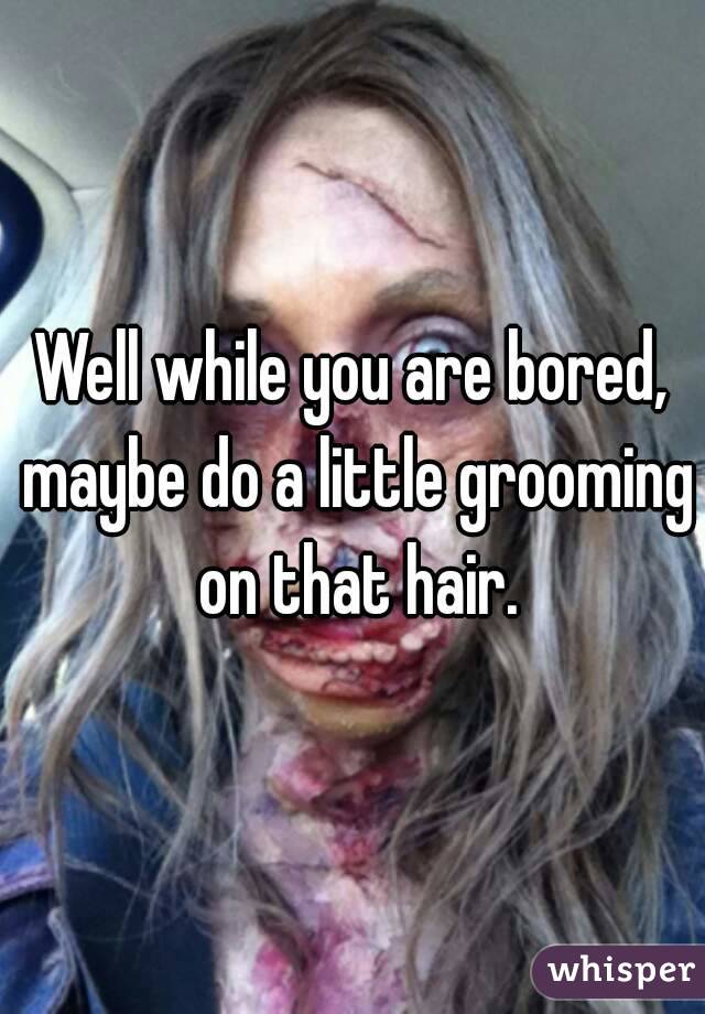 Well while you are bored, maybe do a little grooming on that hair.