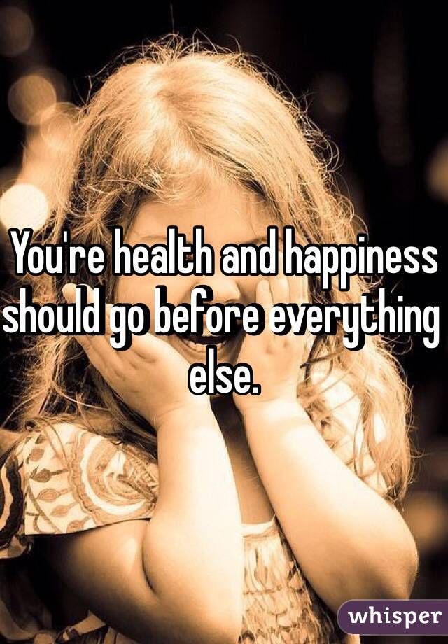 You're health and happiness should go before everything else.