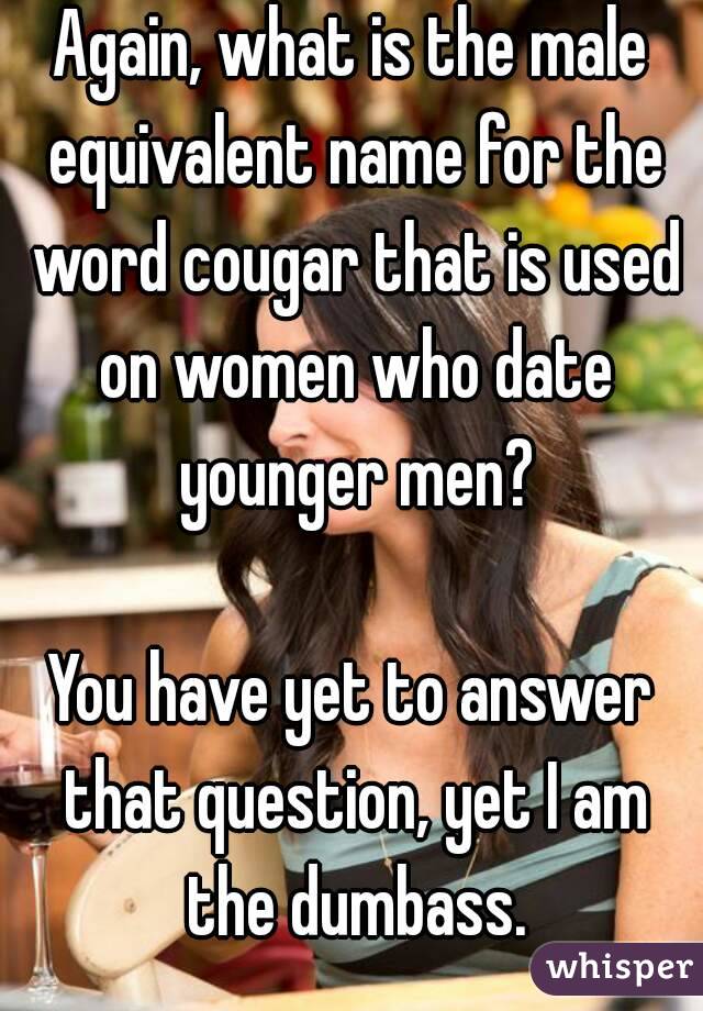 Again, what is the male equivalent name for the word cougar that is used on women who date younger men?

You have yet to answer that question, yet I am the dumbass.