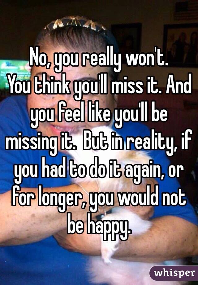 No, you really won't. 
You think you'll miss it. And you feel like you'll be missing it.  But in reality, if you had to do it again, or for longer, you would not be happy. 
