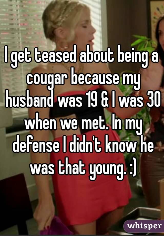 I get teased about being a cougar because my husband was 19 & I was 30 when we met. In my defense I didn't know he was that young. :)