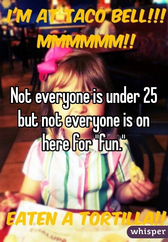 Not everyone is under 25 but not everyone is on here for "fun."