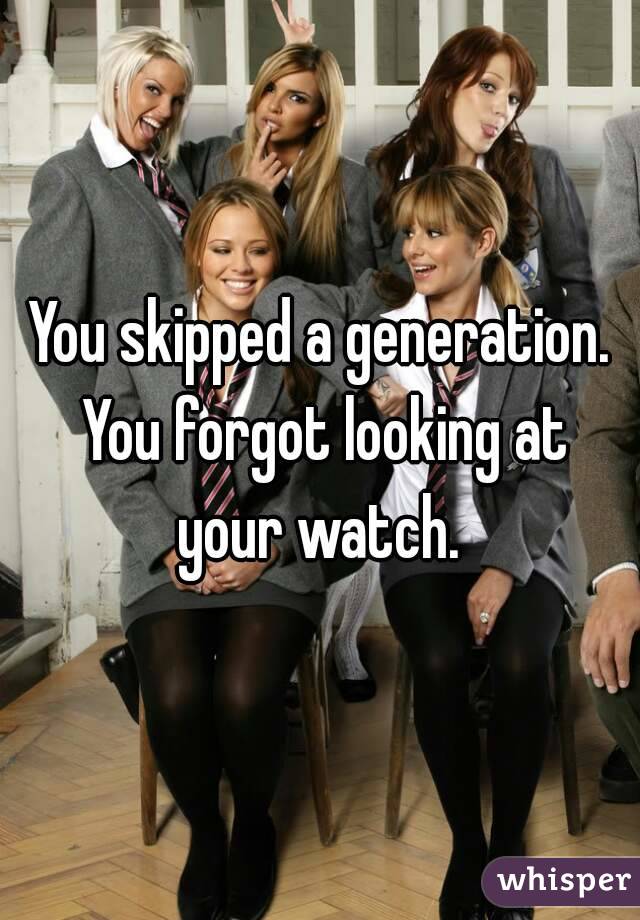 You skipped a generation. You forgot looking at your watch. 