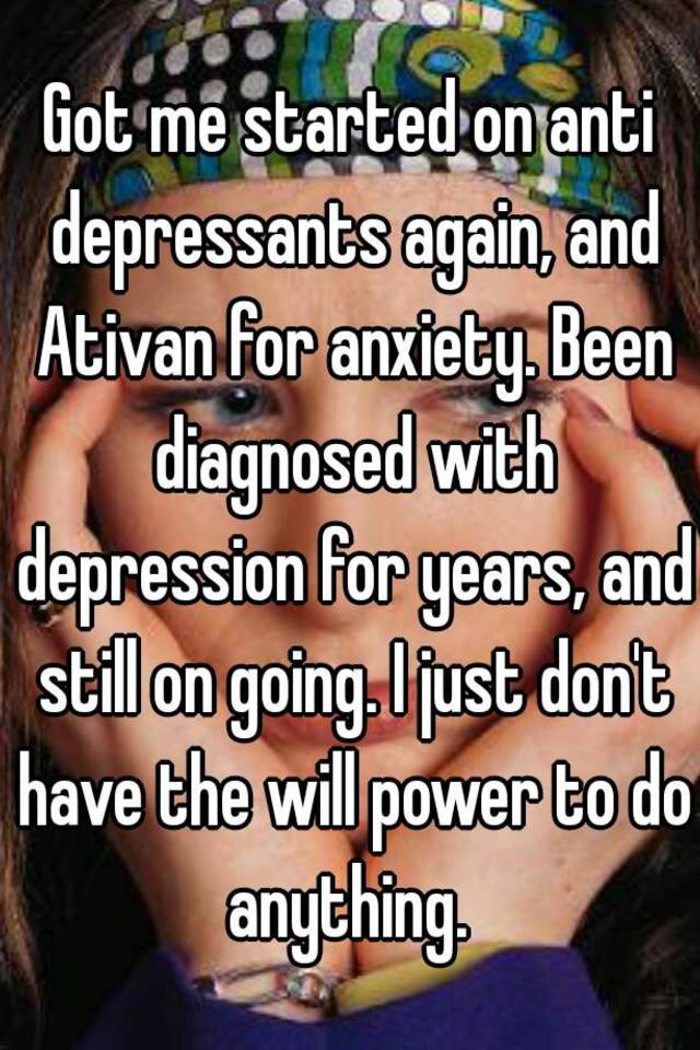 Got me started on anti depressants again, and Ativan for anxiety. Been diagnosed with depression for years, and still on going. I just don't have the will power to do anything. 