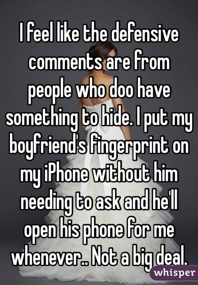 I feel like the defensive comments are from people who doo have something to hide. I put my boyfriend's fingerprint on my iPhone without him needing to ask and he'll open his phone for me whenever.. Not a big deal. 
