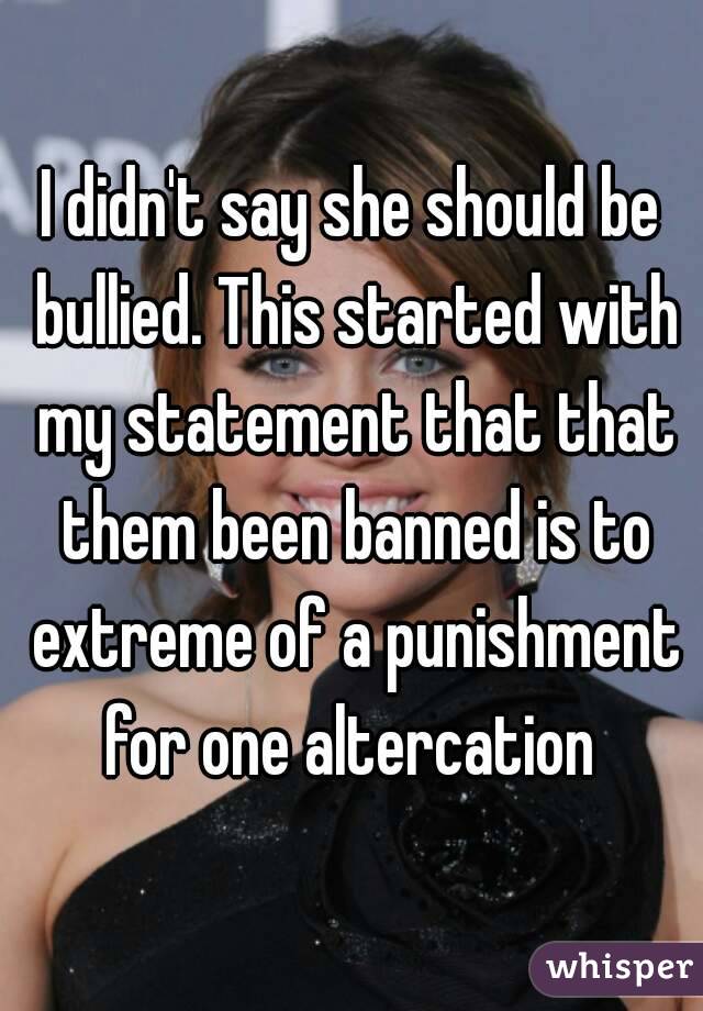 I didn't say she should be bullied. This started with my statement that that them been banned is to extreme of a punishment for one altercation 