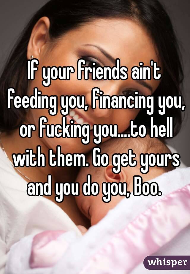 If your friends ain't feeding you, financing you, or fucking you....to hell with them. Go get yours and you do you, Boo. 