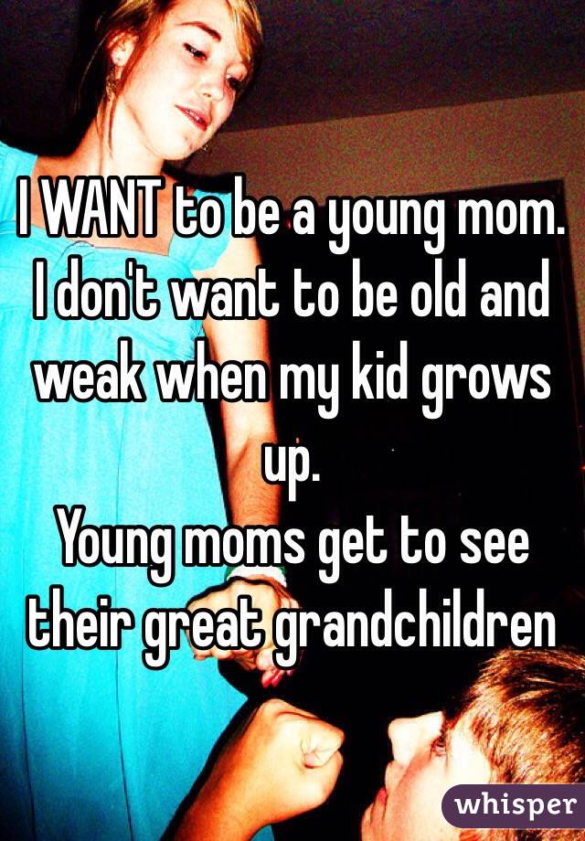 I WANT to be a young mom. 
I don't want to be old and weak when my kid grows up. 
Young moms get to see their great grandchildren 