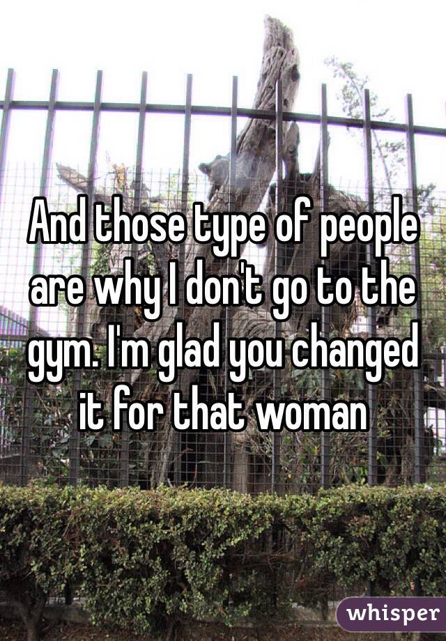 And those type of people are why I don't go to the gym. I'm glad you changed it for that woman