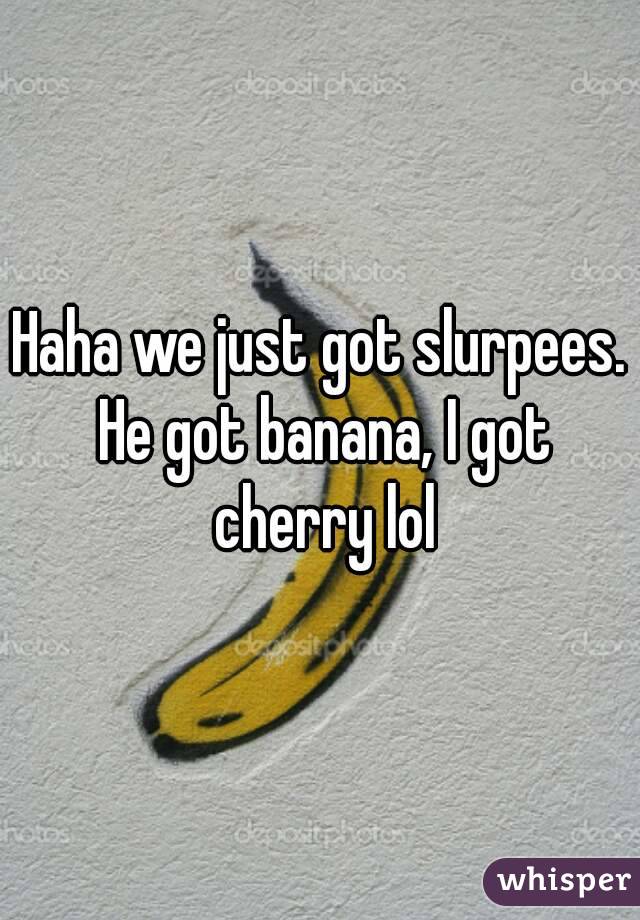 Haha we just got slurpees. He got banana, I got cherry lol
