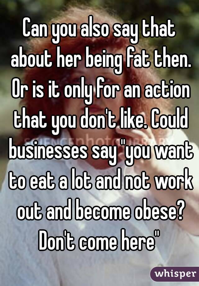 Can you also say that about her being fat then. Or is it only for an action that you don't like. Could businesses say "you want to eat a lot and not work out and become obese? Don't come here" 