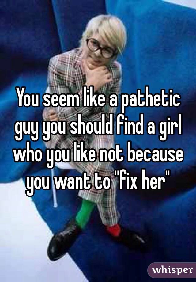 You seem like a pathetic guy you should find a girl who you like not because you want to "fix her"