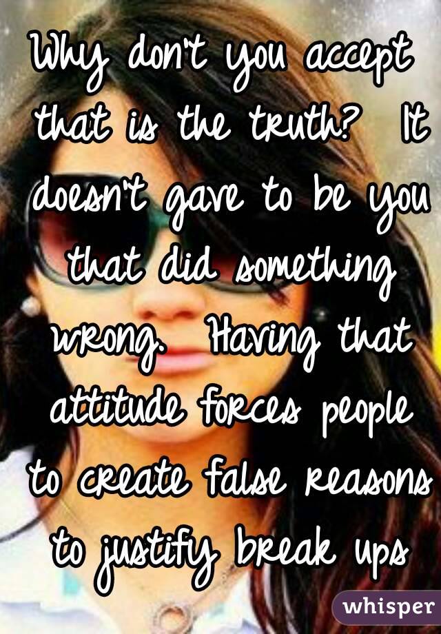 Why don't you accept that is the truth?  It doesn't gave to be you that did something wrong.  Having that attitude forces people to create false reasons to justify break ups