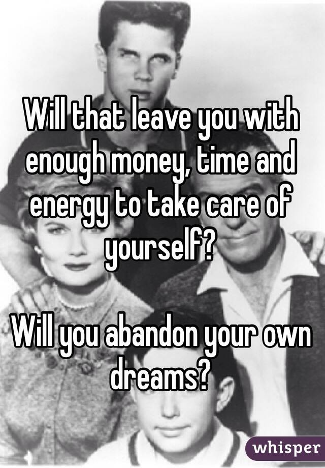 Will that leave you with enough money, time and energy to take care of yourself? 

Will you abandon your own dreams?